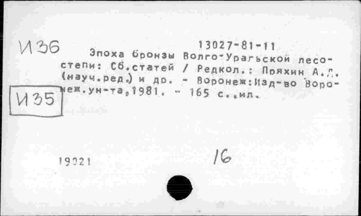 ﻿a	1 3027-81 -1 1
Эпоха бронзы Волго-Урагьскои лесо-ЇІ!ПИ: С6-статЄй / Редкол.: Пряхин А.," інауч.ред.) и др. - Воронеж ;Изд-во воро ->еж.ун-га0ї98і. - 165 с..ил
И35
!
/G